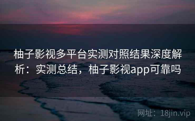 柚子影视多平台实测对照结果深度解析：实测总结，柚子影视app可靠吗