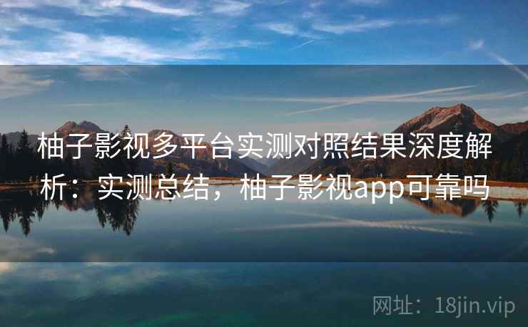 柚子影视多平台实测对照结果深度解析：实测总结，柚子影视app可靠吗