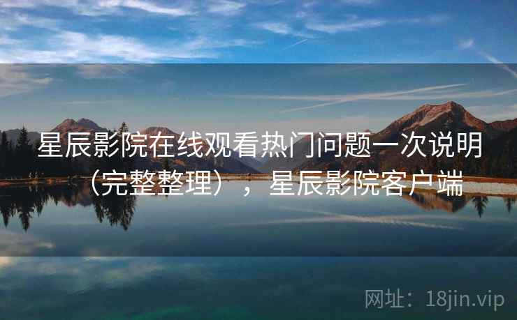 星辰影院在线观看热门问题一次说明（完整整理），星辰影院客户端