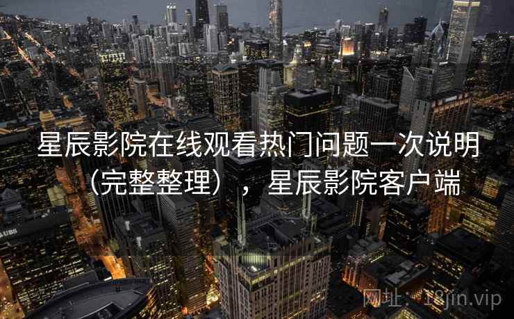 星辰影院在线观看热门问题一次说明（完整整理），星辰影院客户端