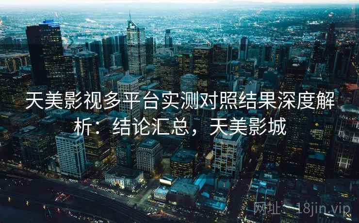 天美影视多平台实测对照结果深度解析：结论汇总，天美影城