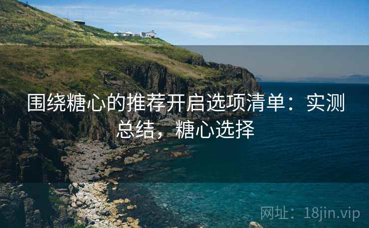围绕糖心的推荐开启选项清单:实测总结,糖心选择 围绕糖心的推荐开启选项清单:实测总结,糖心选择