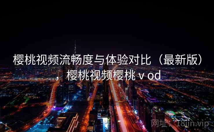 樱桃视频流畅度与体验对比（最新版），樱桃视频樱桃ⅴod