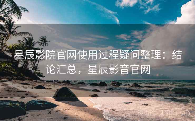 星辰影院官网使用过程疑问整理：结论汇总，星辰影音官网