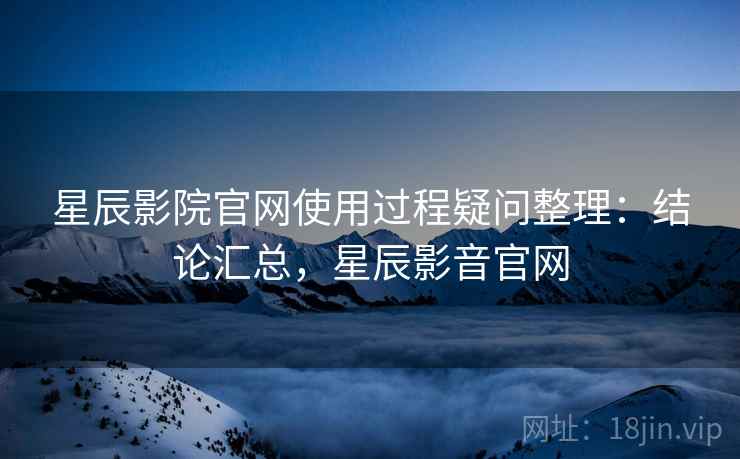 星辰影院官网使用过程疑问整理：结论汇总，星辰影音官网