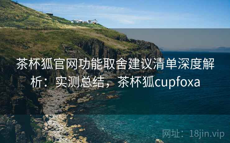 茶杯狐官网功能取舍建议清单深度解析:实测总结,茶杯狐cupfoxa 茶杯狐官网功能取舍建议清单深度解析:实测总结,茶杯狐cupfoxa