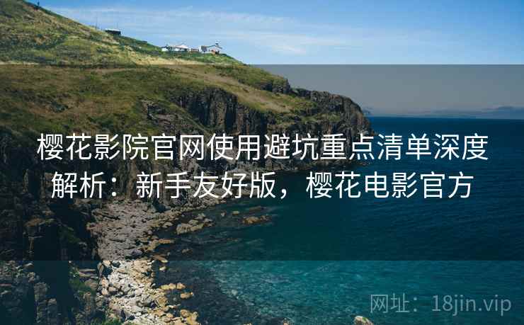 樱花影院官网使用避坑重点清单深度解析：新手友好版，樱花电影官方