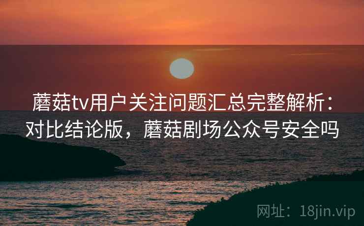蘑菇tv用户关注问题汇总完整解析：对比结论版，蘑菇剧场公众号安全吗