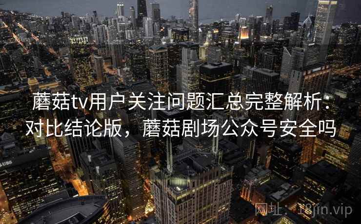 蘑菇tv用户关注问题汇总完整解析：对比结论版，蘑菇剧场公众号安全吗
