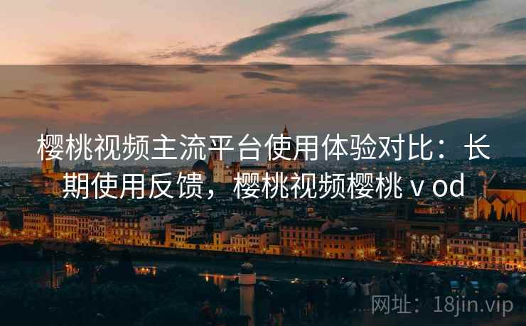 樱桃视频主流平台使用体验对比:长期使用反馈,樱桃视频樱桃ⅴod 樱桃视频主流平台使用体验对比:长期使用反馈,樱桃视频樱桃ⅴod
