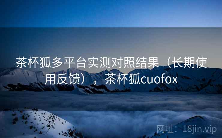 茶杯狐多平台实测对照结果（长期使用反馈），茶杯狐cuofox