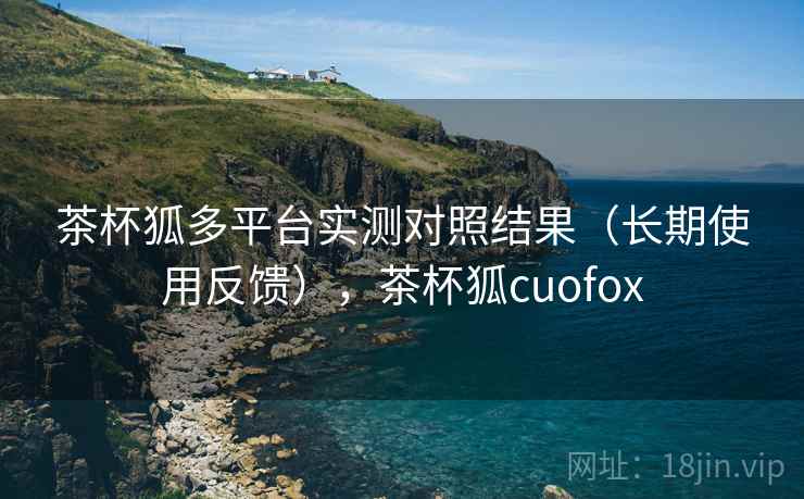 茶杯狐多平台实测对照结果（长期使用反馈），茶杯狐cuofox