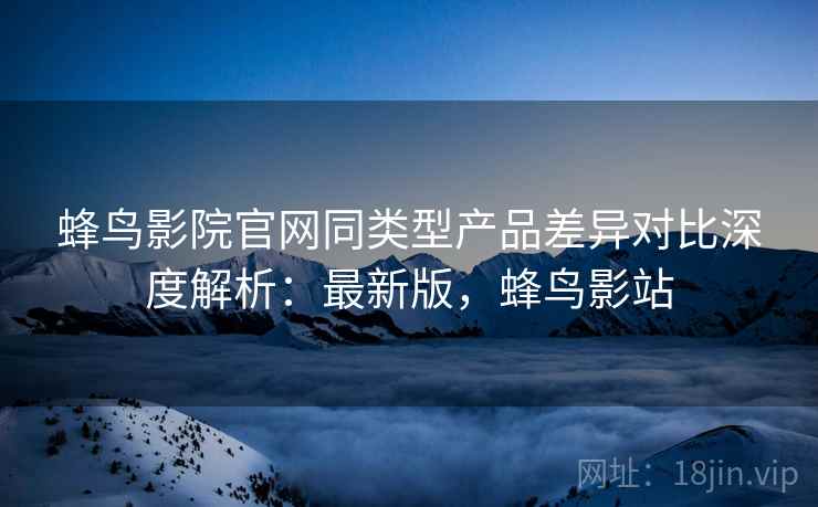 蜂鸟影院官网同类型产品差异对比深度解析:最新版,蜂鸟影站 蜂鸟影院官网同类型产品差异对比深度解析:最新版,蜂鸟影站