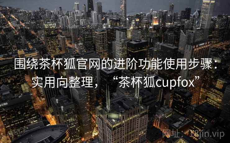 围绕茶杯狐官网的进阶功能使用步骤：实用向整理，“茶杯狐cupfox”