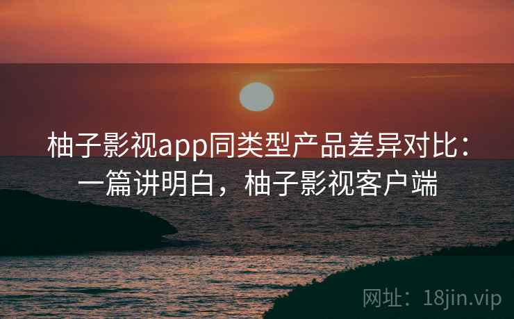 柚子影视app同类型产品差异对比:一篇讲明白,柚子影视客户端 柚子影视app同类型产品差异对比:一篇讲明白,柚子影视客户端