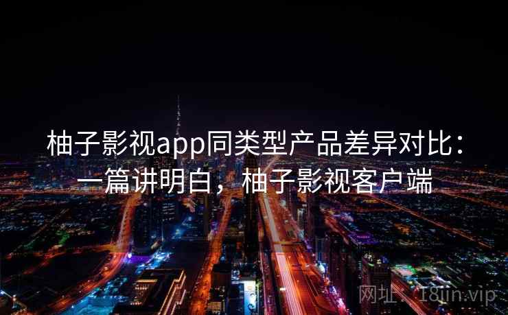 柚子影视app同类型产品差异对比:一篇讲明白,柚子影视客户端 柚子影视app同类型产品差异对比:一篇讲明白,柚子影视客户端