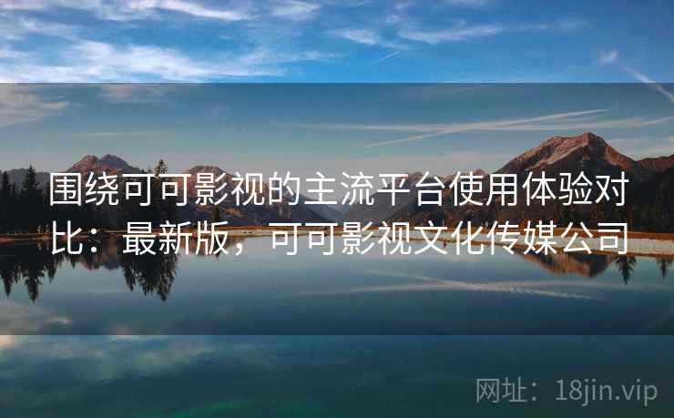 围绕可可影视的主流平台使用体验对比:最新版,可可影视文化传媒公司 围绕可可影视的主流平台使用体验对比:最新版,可可影视文化传媒公司