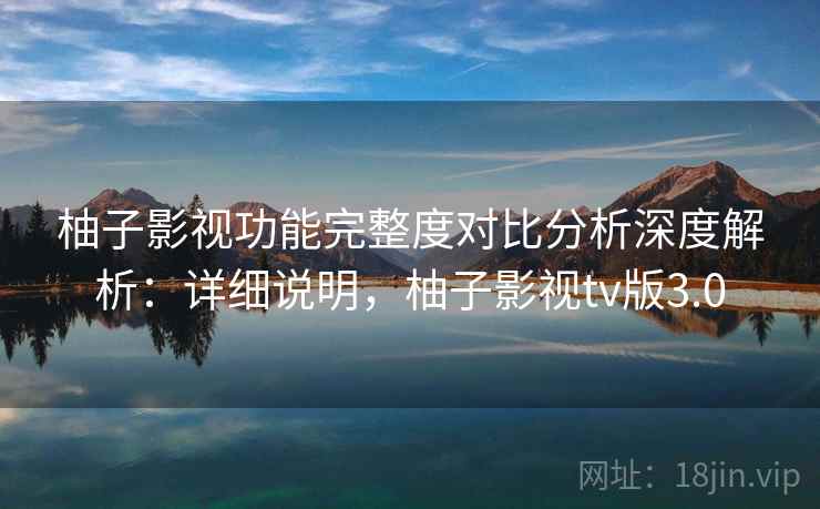 柚子影视功能完整度对比分析深度解析：详细说明，柚子影视tv版3.0