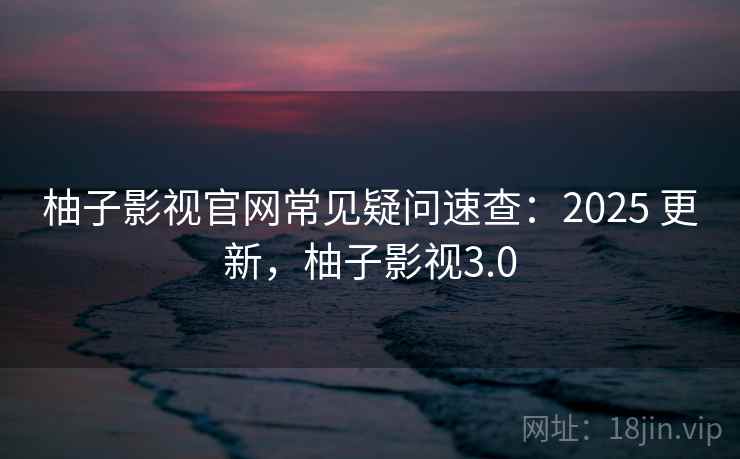 柚子影视官网常见疑问速查：2025 更新，柚子影视3.0