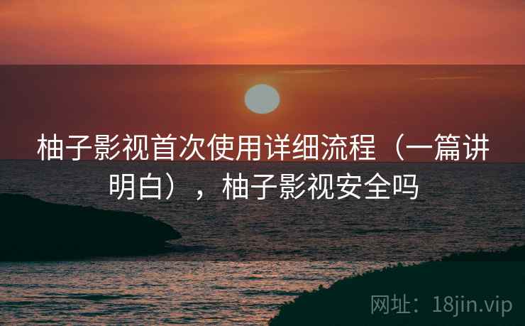 柚子影视首次使用详细流程（一篇讲明白），柚子影视安全吗