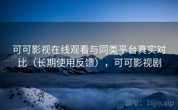 可可影视在线观看与同类平台真实对比（长期使用反馈），可可影视剧