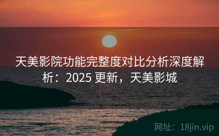 天美影院功能完整度对比分析深度解析:2025 更新,天美影城 天美影院功能完整度对比分析深度解析:2025 更新,天美影城