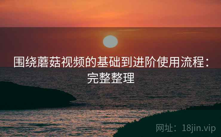围绕蘑菇视频的基础到进阶使用流程:完整整理 围绕蘑菇视频的基础到进阶使用流程:完整整理