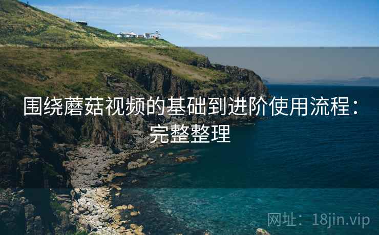 围绕蘑菇视频的基础到进阶使用流程:完整整理 围绕蘑菇视频的基础到进阶使用流程:完整整理