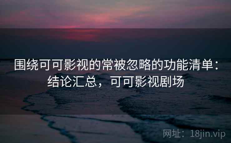 围绕可可影视的常被忽略的功能清单:结论汇总,可可影视剧场 围绕可可影视的常被忽略的功能清单:结论汇总,可可影视剧场