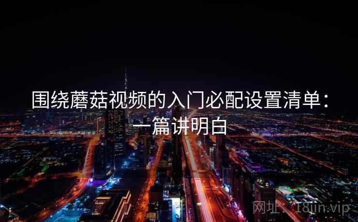 围绕蘑菇视频的入门必配设置清单：一篇讲明白