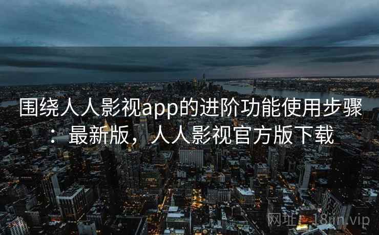 围绕人人影视app的进阶功能使用步骤:最新版,人人影视官方版下载 围绕人人影视app的进阶功能使用步骤:最新版,人人影视官方版下载