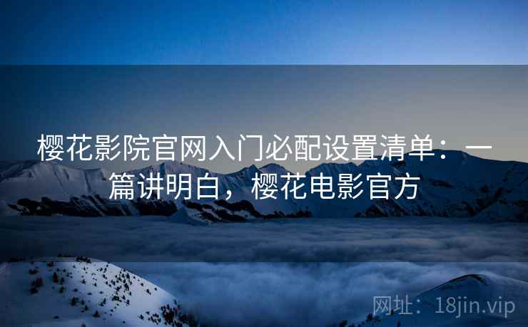 樱花影院官网入门必配设置清单:一篇讲明白,樱花电影官方 樱花影院官网入门必配设置清单:一篇讲明白,樱花电影官方