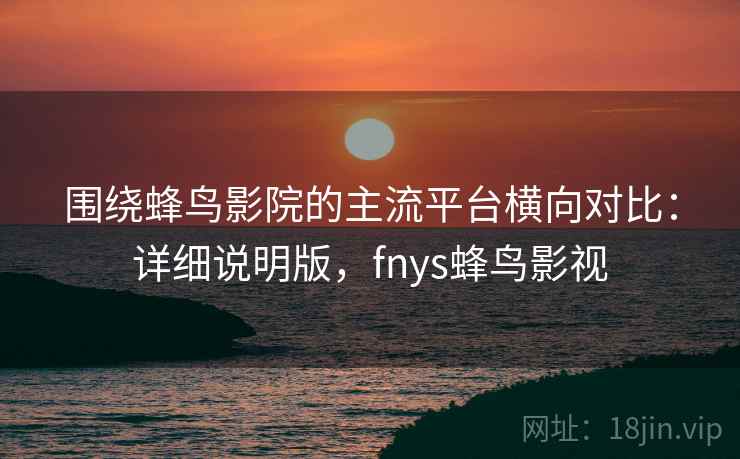 围绕蜂鸟影院的主流平台横向对比:详细说明版,fnys蜂鸟影视 围绕蜂鸟影院的主流平台横向对比:详细说明版,fnys蜂鸟影视