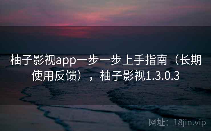 柚子影视app一步一步上手指南(长期使用反馈),柚子影视1.3.0.3 柚子影视app一步一步上手指南(长期使用反馈),柚子影视1.3.0.3