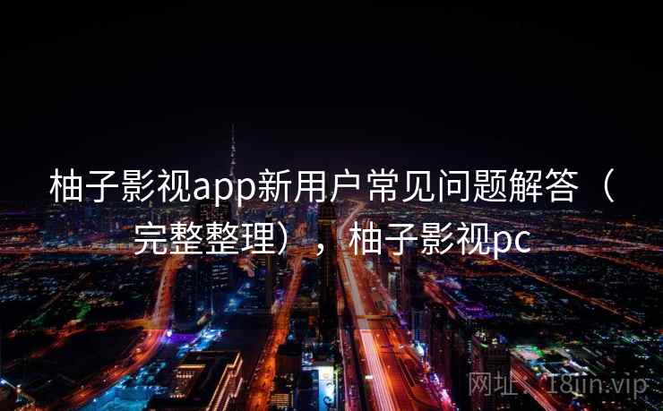 柚子影视app新用户常见问题解答(完整整理),柚子影视pc 柚子影视app新用户常见问题解答(完整整理),柚子影视pc
