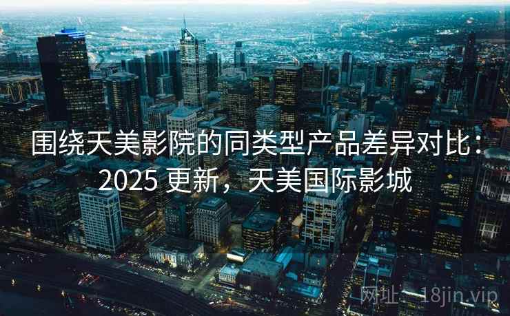 围绕天美影院的同类型产品差异对比:2025 更新,天美国际影城 围绕天美影院的同类型产品差异对比:2025 更新,天美国际影城