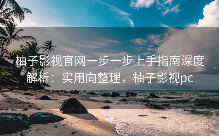 柚子影视官网一步一步上手指南深度解析:实用向整理,柚子影视pc 柚子影视官网一步一步上手指南深度解析:实用向整理,柚子影视pc