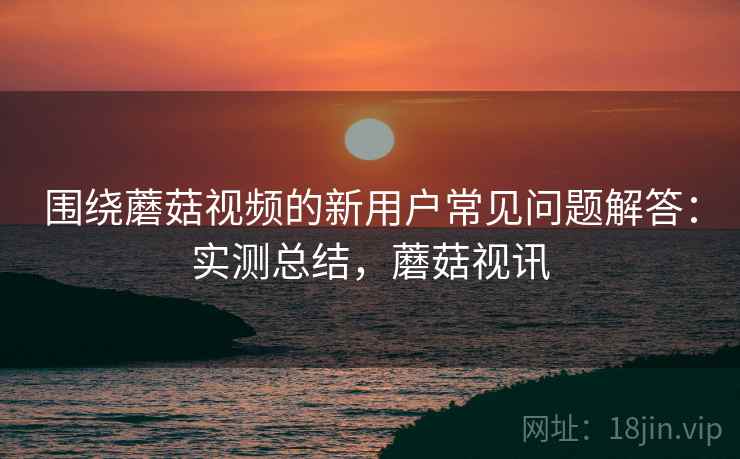 围绕蘑菇视频的新用户常见问题解答:实测总结,蘑菇视讯 围绕蘑菇视频的新用户常见问题解答:实测总结,蘑菇视讯