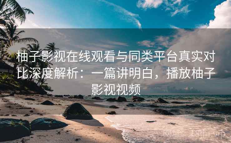 柚子影视在线观看与同类平台真实对比深度解析:一篇讲明白,播放柚子影视视频 柚子影视在线观看与同类平台真实对比深度解析:一篇讲明白,播放柚子影视视频