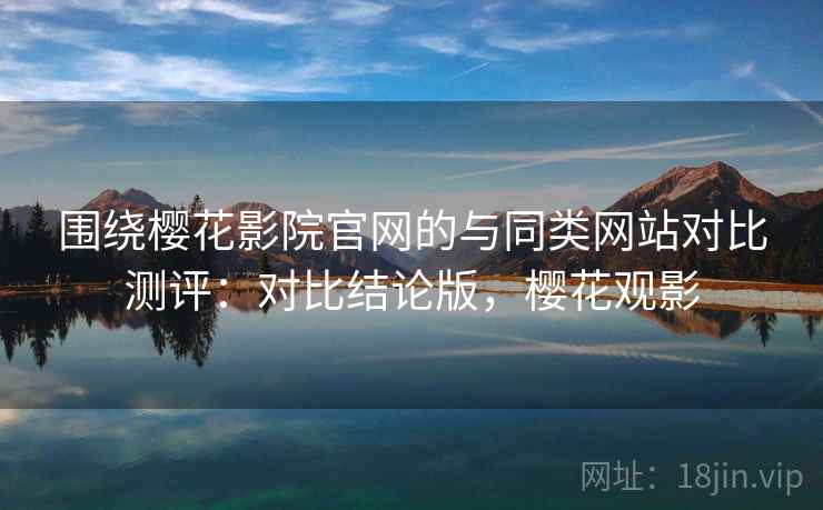 围绕樱花影院官网的与同类网站对比测评:对比结论版,樱花观影 围绕樱花影院官网的与同类网站对比测评:对比结论版,樱花观影