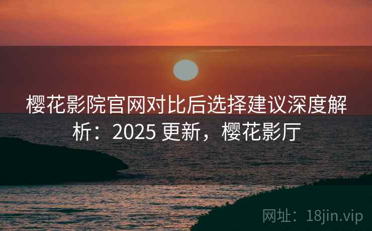 樱花影院官网对比后选择建议深度解析:2025 更新,樱花影厅 樱花影院官网对比后选择建议深度解析:2025 更新,樱花影厅