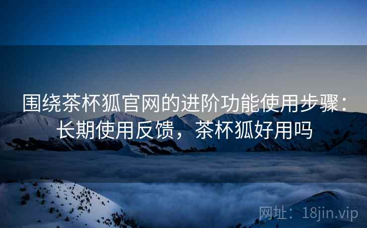 围绕茶杯狐官网的进阶功能使用步骤:长期使用反馈,茶杯狐好用吗 围绕茶杯狐官网的进阶功能使用步骤:长期使用反馈,茶杯狐好用吗
