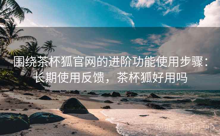 围绕茶杯狐官网的进阶功能使用步骤:长期使用反馈,茶杯狐好用吗 围绕茶杯狐官网的进阶功能使用步骤:长期使用反馈,茶杯狐好用吗