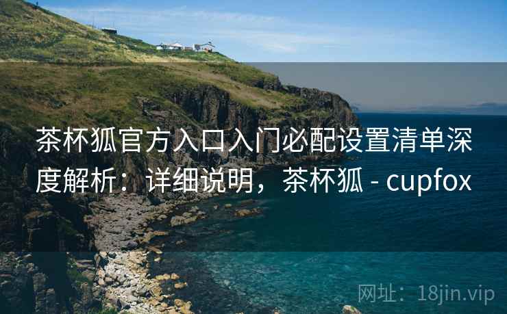 茶杯狐官方入口入门必配设置清单深度解析:详细说明,茶杯狐 - cupfox 茶杯狐官方入口入门必配设置清单深度解析:详细说明,茶杯狐 - cupfox