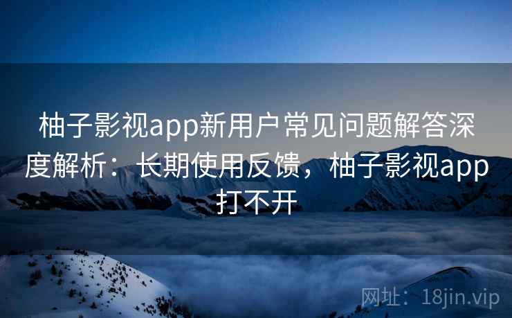 柚子影视app新用户常见问题解答深度解析:长期使用反馈,柚子影视app打不开 柚子影视app新用户常见问题解答深度解析:长期使用反馈,柚子影视app打不开