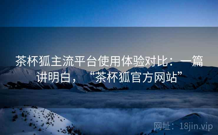 茶杯狐主流平台使用体验对比:一篇讲明白,“茶杯狐官方网站” 茶杯狐主流平台使用体验对比:一篇讲明白,“茶杯狐官方网站”