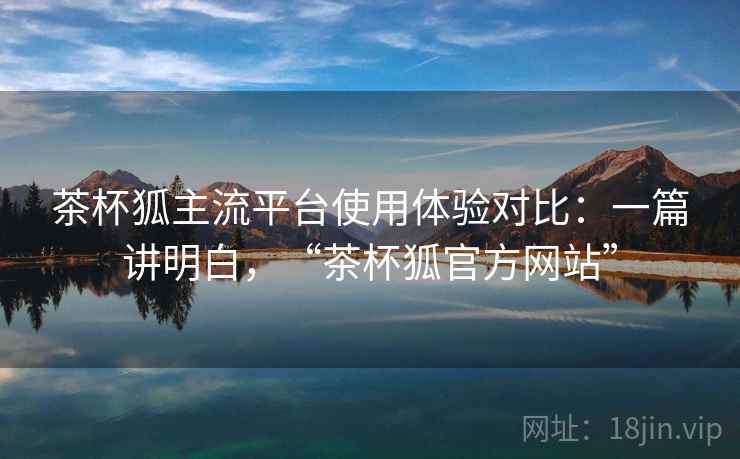茶杯狐主流平台使用体验对比:一篇讲明白,“茶杯狐官方网站” 茶杯狐主流平台使用体验对比:一篇讲明白,“茶杯狐官方网站”