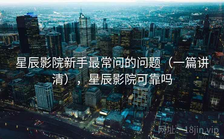 星辰影院新手最常问的问题(一篇讲清),星辰影院可靠吗 星辰影院新手最常问的问题(一篇讲清),星辰影院可靠吗