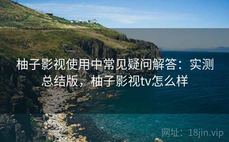 柚子影视使用中常见疑问解答:实测总结版,柚子影视tv怎么样 柚子影视使用中常见疑问解答:实测总结版,柚子影视tv怎么样