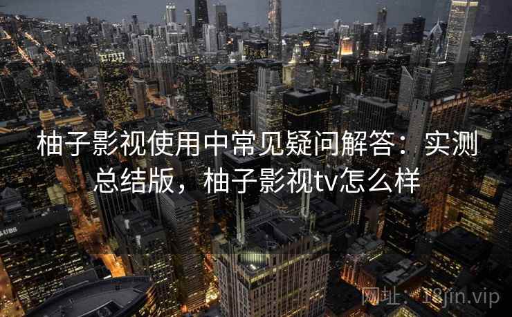 柚子影视使用中常见疑问解答:实测总结版,柚子影视tv怎么样 柚子影视使用中常见疑问解答:实测总结版,柚子影视tv怎么样
